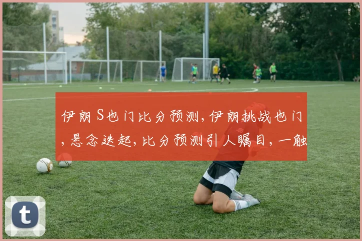 伊朗 S也门比分预测,伊朗挑战也门,悬念迭起,比分预测引人瞩目,一触即发