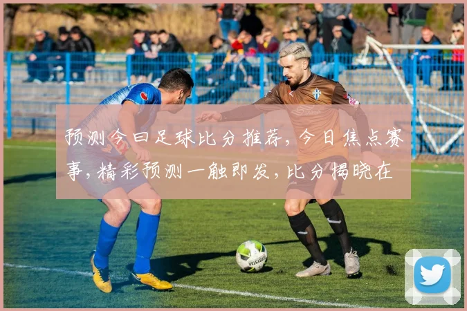 预测今曰足球比分推荐,今日焦点赛事,精彩预测一触即发,比分揭晓在即,拭目以待